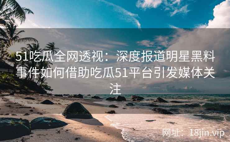 51吃瓜全网透视：深度报道明星黑料事件如何借助吃瓜51平台引发媒体关注