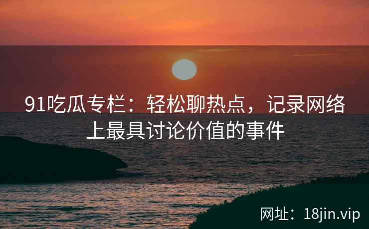 91吃瓜专栏：轻松聊热点，记录网络上最具讨论价值的事件