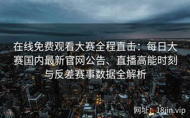在线免费观看大赛全程直击：每日大赛国内最新官网公告、直播高能时刻与反差赛事数据全解析