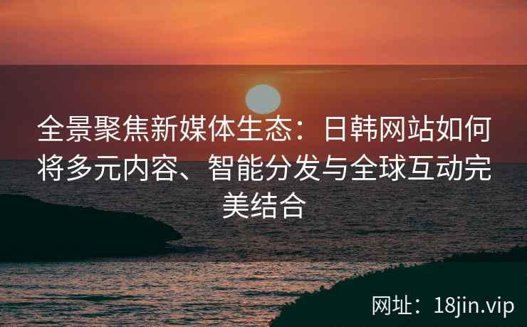 全景聚焦新媒体生态:日韩网站如何将多元内容、智能分发与全球互动完美结合 全景聚焦新媒体生态:日韩网站如何将多元内容、智能分发与全球互动完美结合