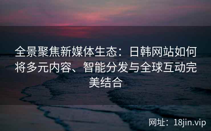 全景聚焦新媒体生态:日韩网站如何将多元内容、智能分发与全球互动完美结合 全景聚焦新媒体生态:日韩网站如何将多元内容、智能分发与全球互动完美结合
