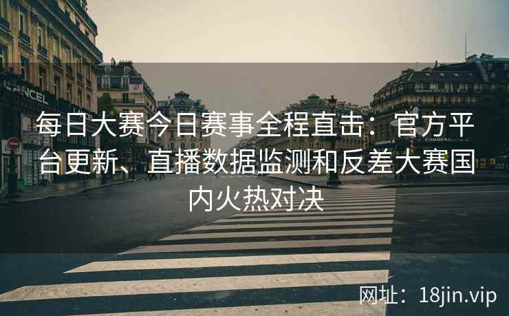 每日大赛今日赛事全程直击：官方平台更新、直播数据监测和反差大赛国内火热对决