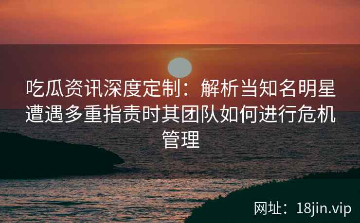 吃瓜资讯深度定制：解析当知名明星遭遇多重指责时其团队如何进行危机管理