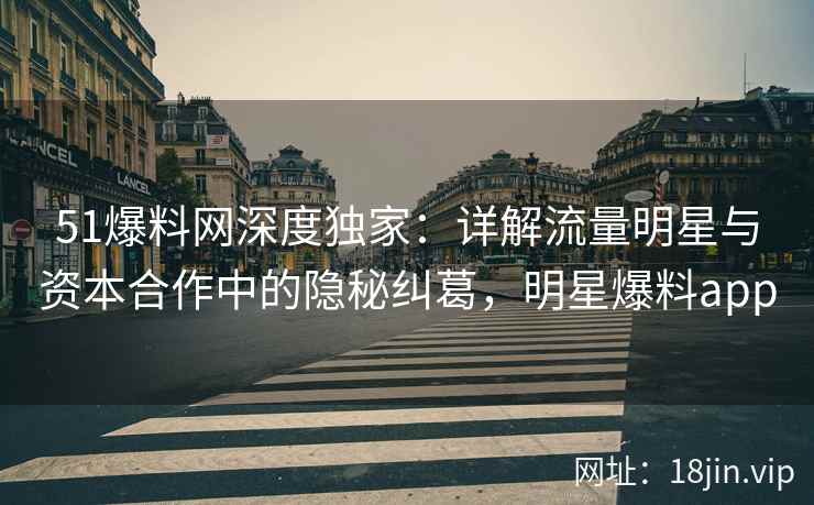 51爆料网深度独家：详解流量明星与资本合作中的隐秘纠葛，明星爆料app