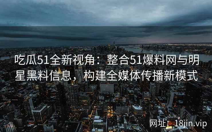吃瓜51全新视角：整合51爆料网与明星黑料信息，构建全媒体传播新模式