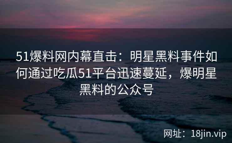 51爆料网内幕直击：明星黑料事件如何通过吃瓜51平台迅速蔓延，爆明星黑料的公众号