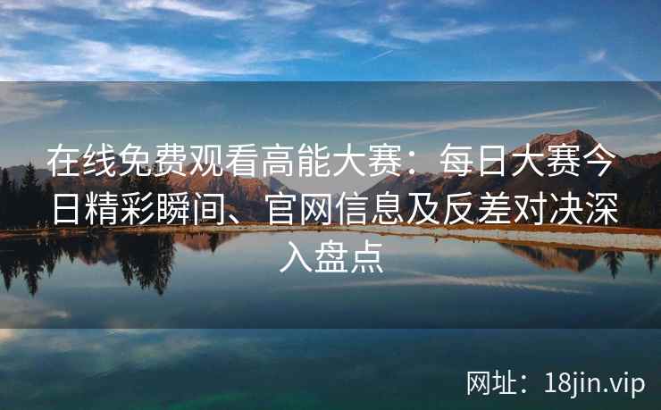 在线免费观看高能大赛：每日大赛今日精彩瞬间、官网信息及反差对决深入盘点