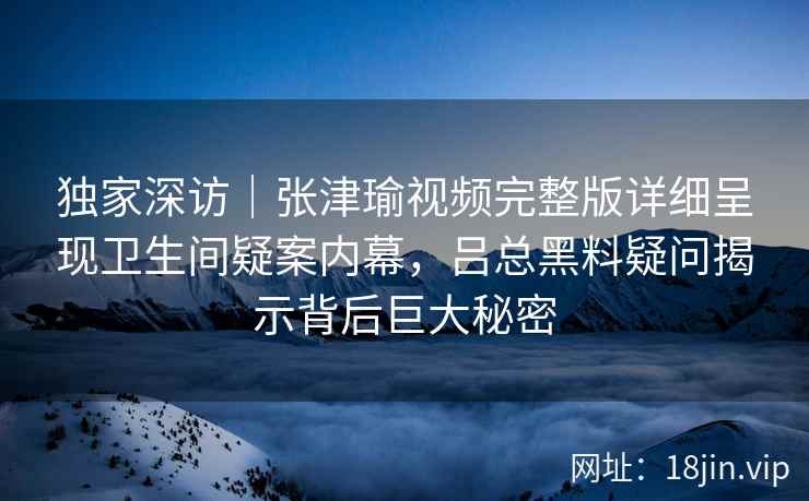 独家深访｜张津瑜视频完整版详细呈现卫生间疑案内幕，吕总黑料疑问揭示背后巨大秘密