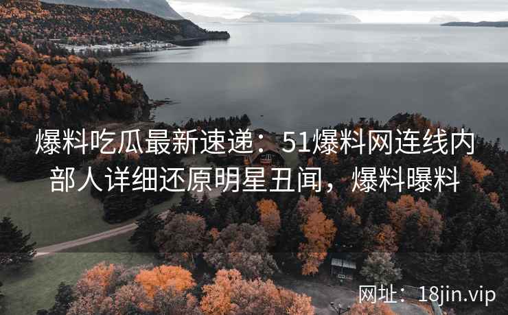 爆料吃瓜最新速递：51爆料网连线内部人详细还原明星丑闻，爆料曝料